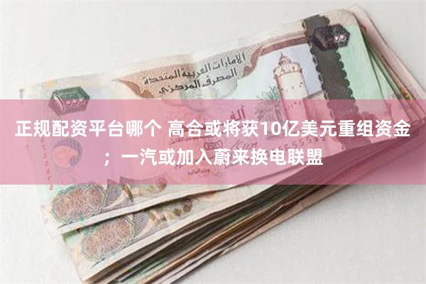 正规配资平台哪个 高合或将获10亿美元重组资金；一汽或加入蔚来换电联盟