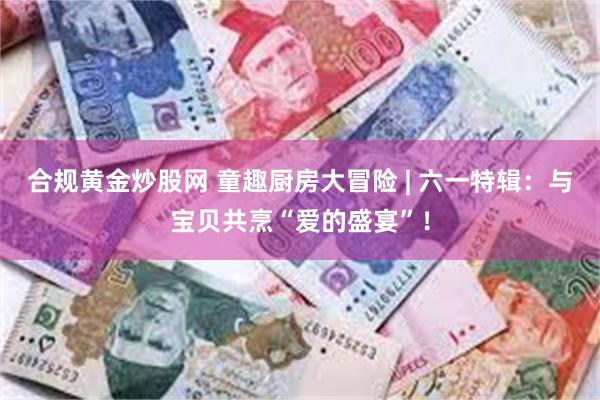 合规黄金炒股网 童趣厨房大冒险 | 六一特辑：与宝贝共烹“爱的盛宴”！