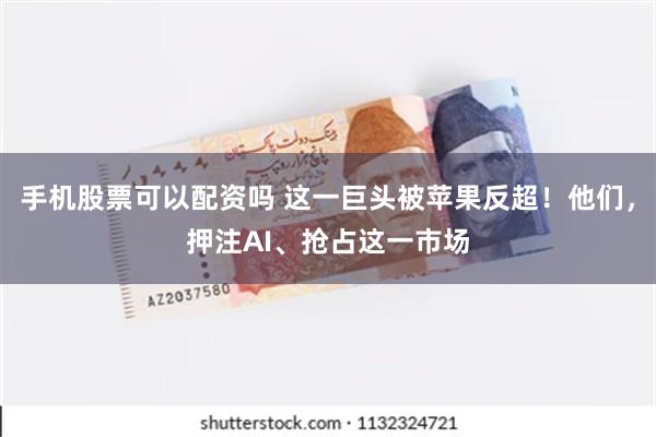 手机股票可以配资吗 这一巨头被苹果反超！他们，押注AI、抢占这一市场