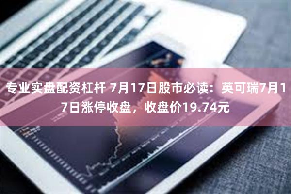 专业实盘配资杠杆 7月17日股市必读：英可瑞7月17日涨停收盘，收盘价19.74元