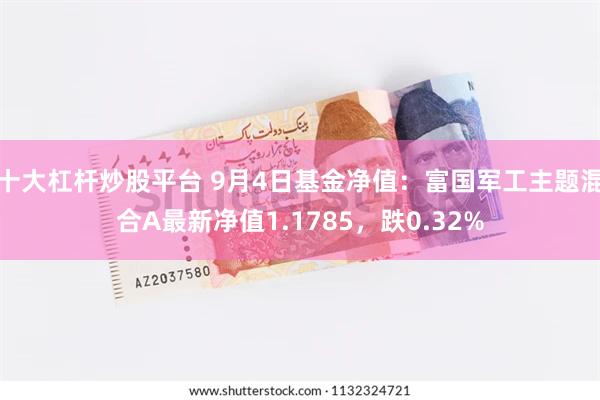 十大杠杆炒股平台 9月4日基金净值：富国军工主题混合A最新净值1.1785，跌0.32%