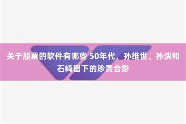 关于股票的软件有哪些 50年代，孙维世、孙泱和石崎留下的珍贵合影