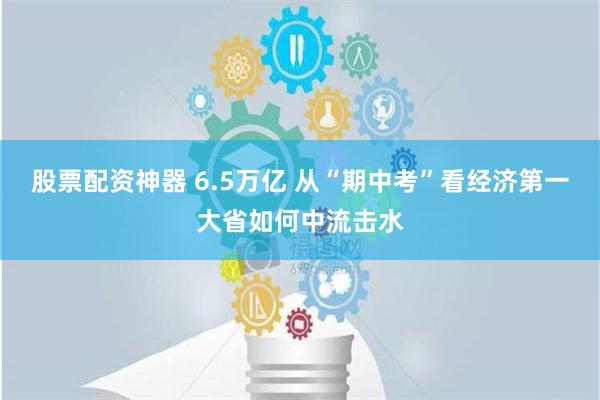 股票配资神器 6.5万亿 从“期中考”看经济第一大省如何中流击水