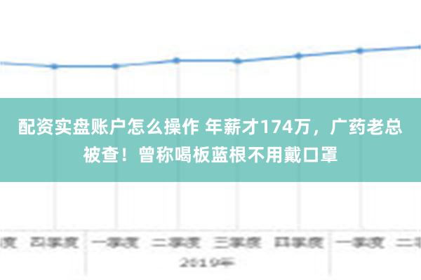 配资实盘账户怎么操作 年薪才174万，广药老总被查！曾称喝板蓝根不用戴口罩