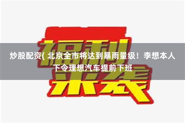 炒股配资( 北京全市将达到暴雨量级！李想本人下令理想汽车提前下班