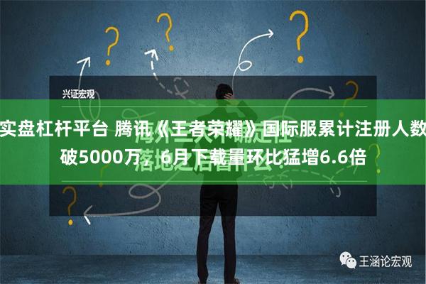 实盘杠杆平台 腾讯《王者荣耀》国际服累计注册人数破5000万，6月下载量环比猛增6.6倍