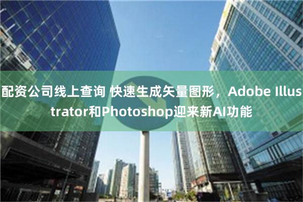 配资公司线上查询 快速生成矢量图形，Adobe Illustrator和Photoshop迎来新AI功能