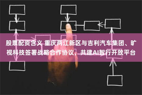 股票配资含义 重庆两江新区与吉利汽车集团、旷视科技签署战略合作协议，共建AI智行开放平台