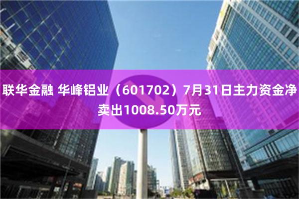 联华金融 华峰铝业（601702）7月31日主力资金净卖出1008.50万元