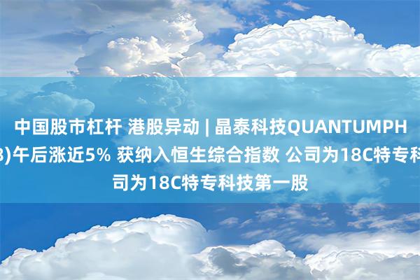 中国股市杠杆 港股异动 | 晶泰科技QUANTUMPH-P(02228)午后涨近5% 获纳入恒生综合指数 公司为18C特专科技第一股