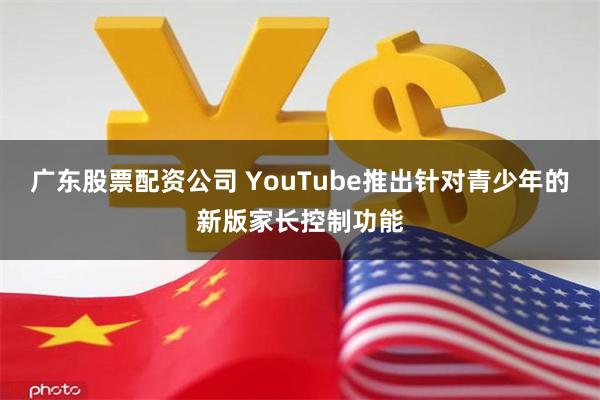 广东股票配资公司 YouTube推出针对青少年的新版家长控制功能