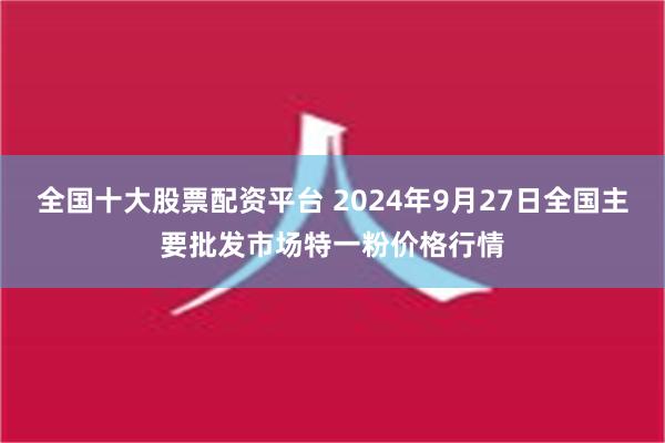 全国十大股票配资平台 2024年9月27日全国主要批发市场特一粉价格行情