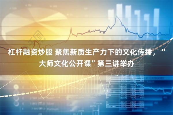 杠杆融资炒股 聚焦新质生产力下的文化传播，“大师文化公开课”第三讲举办