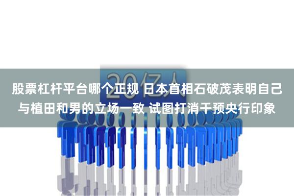 股票杠杆平台哪个正规 日本首相石破茂表明自己与植田和男的立场一致 试图打消干预央行印象