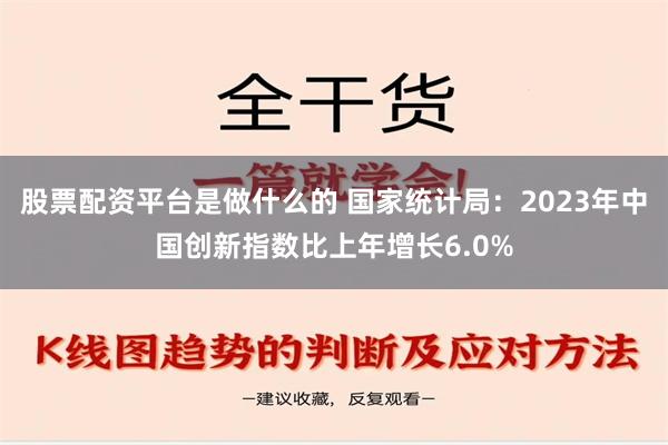 股票配资平台是做什么的 国家统计局：2023年中国创新指数比上年增长6.0%