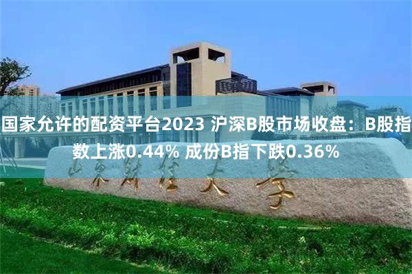 国家允许的配资平台2023 沪深B股市场收盘：B股指数上涨0.44% 成份B指下跌0.36%