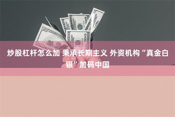 炒股杠杆怎么加 秉承长期主义 外资机构“真金白银”加码中国