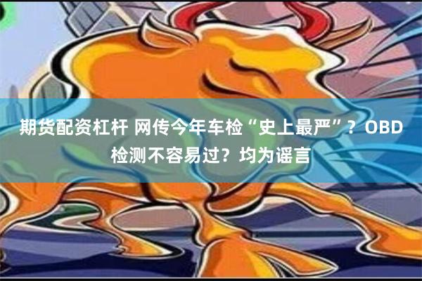 期货配资杠杆 网传今年车检“史上最严”？OBD检测不容易过？均为谣言