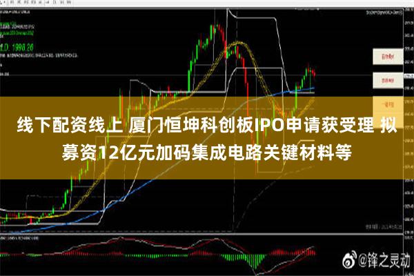 线下配资线上 厦门恒坤科创板IPO申请获受理 拟募资12亿元加码集成电路关键材料等